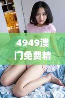 4949澳門免費精準大全,科學解說指法律_智能版FTV13.61