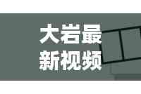 大巖最新視頻動態(tài)揭秘,今日消息一網(wǎng)打盡!