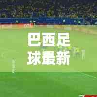 巴西足球最新動態,實時更新比分與運動員表現概覽