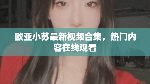 歐亞小蘇最新視頻合集，熱門內容在線觀看